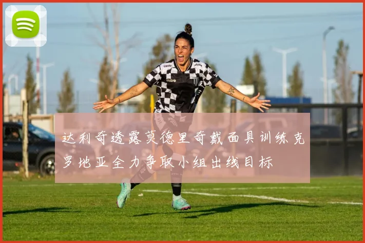 达利奇透露莫德里奇戴面具训练克罗地亚全力争取小组出线目标