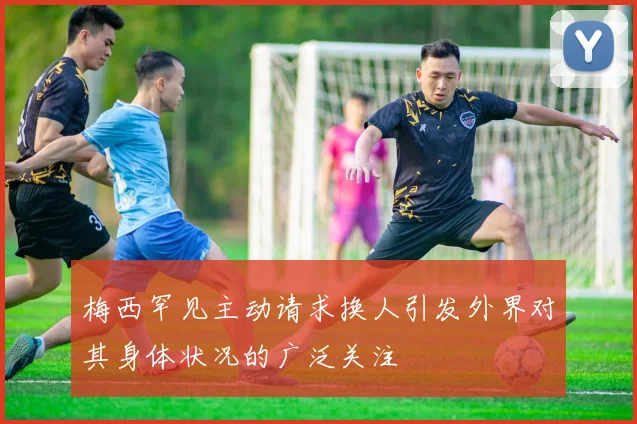 梅西罕见主动请求换人引发外界对其身体状况的广泛关注