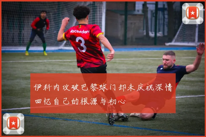 伊科内攻破巴黎球门却未庆祝深情回忆自己的根源与初心