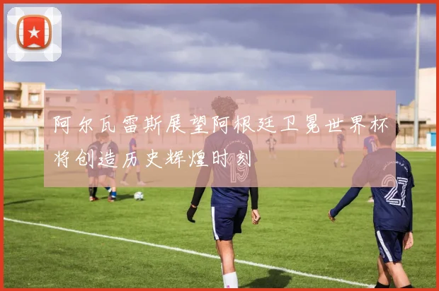 阿尔瓦雷斯展望阿根廷卫冕世界杯将创造历史辉煌时刻