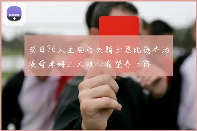 明日76人主场对决骑士恩比德乔治埃奇库姆三大核心有望齐上阵