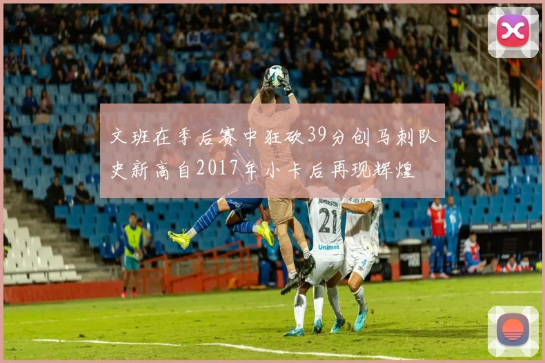文班在季后赛中狂砍39分创马刺队史新高自2017年小卡后再现辉煌