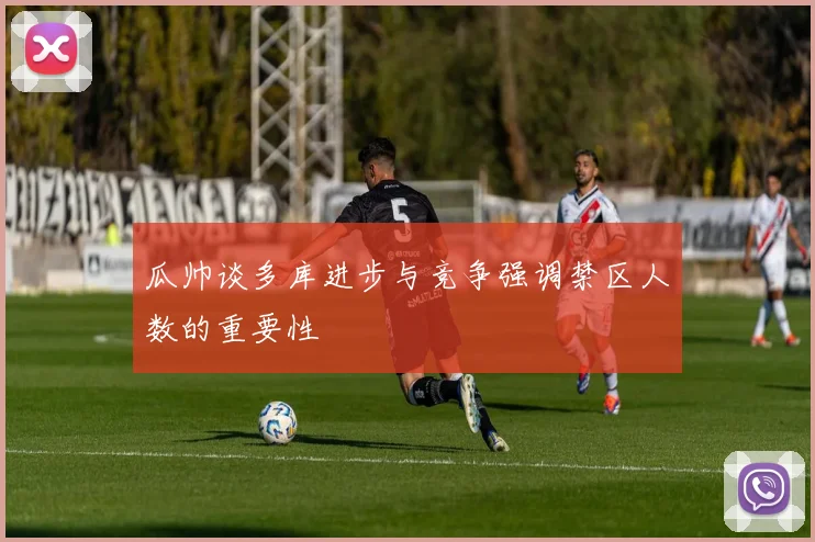 瓜帅谈多库进步与竞争强调禁区人数的重要性