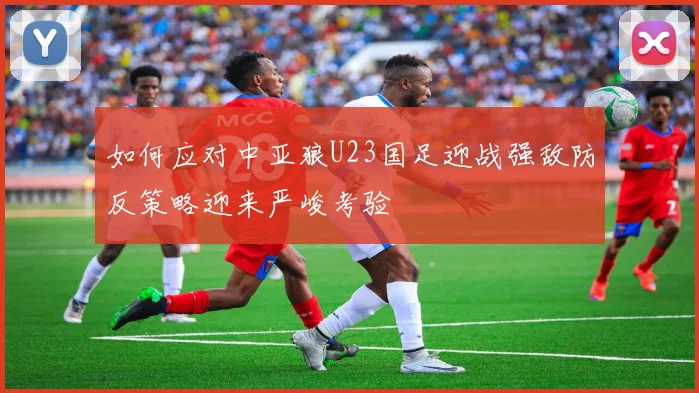 如何应对中亚狼U23国足迎战强敌防反策略迎来严峻考验