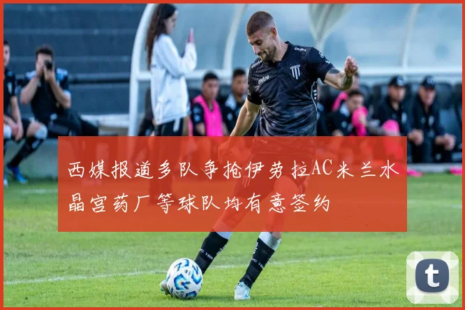 西媒报道多队争抢伊劳拉AC米兰水晶宫药厂等球队均有意签约