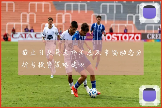 截止日交易点评汇总及市场动态分析与投资策略建议
