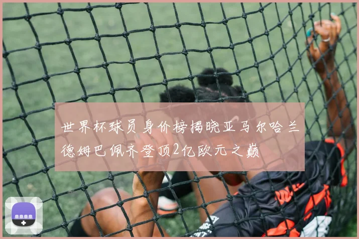 世界杯球员身价榜揭晓亚马尔哈兰德姆巴佩齐登顶2亿欧元之巅