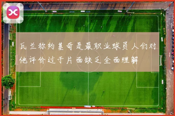 瓦兰称约基奇是最职业球员人们对他评价过于片面缺乏全面理解