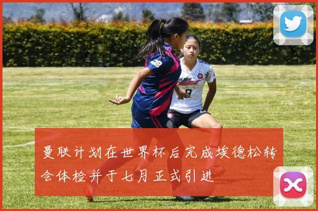 曼联计划在世界杯后完成埃德松转会体检并于七月正式引进
